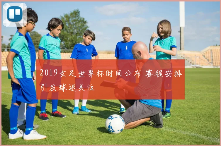 2019女足世界杯时间公布 赛程安排引发球迷关注