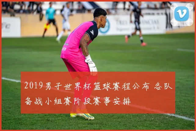 2019男子世界杯篮球赛程公布 各队备战小组赛阶段赛事安排